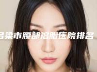 吕梁市腰部溶脂医院排名就不赖（吕梁市腰部溶脂整形医院）