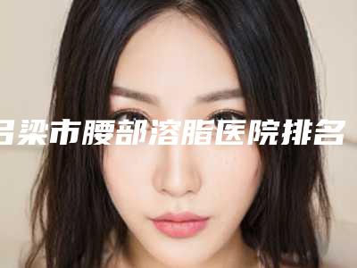 吕梁市腰部溶脂医院排名就不赖(吕梁市腰部溶脂整形医院)