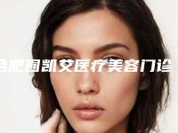 合肥囿凯艾医疗美容门诊部价格价位表2025，超值优惠项目公布附下巴下面案例