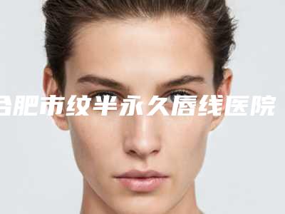 合肥市纹半永久唇线医院在榜清单前十佳口碑好不好(合肥市纹半永久唇线整形医院)