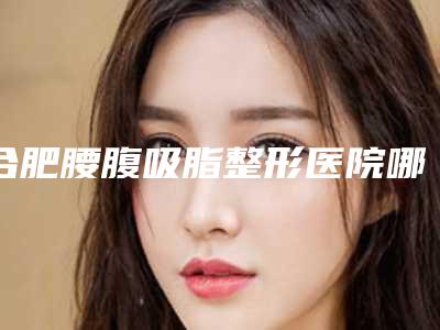 合肥腰腹吸脂整形医院哪家好(合肥腰腹吸脂整形医院哪家好一点)