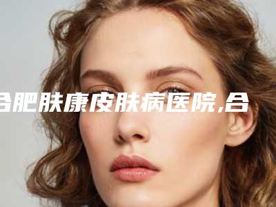 合肥肤康皮肤病医院,合肥韩美私密整形一起来看看哪些牛