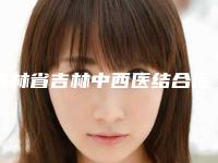 吉林省吉林中西医结合医院美容整形,长春尚氏华医美容医疗哪个好网友真实反馈