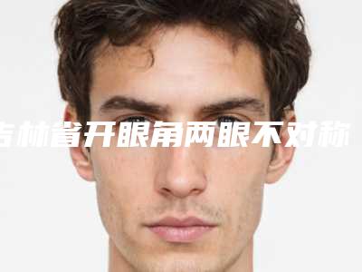 吉林省开眼角两眼不对称医院在榜清单前十强大更新-吉林省开眼角两眼不对称整形医院