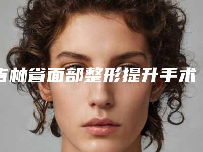 吉林省面部整形提升手术的医院推荐:面部整形提升手术医院前30位靠谱名单一览