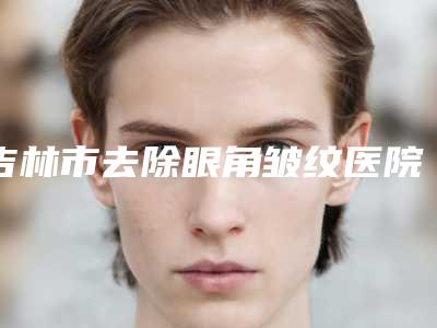 吉林市去除眼角皱纹医院排名前十评选公布(吉林市去除眼角皱纹整形医院)
