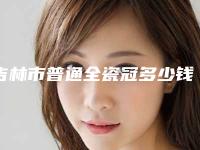 吉林市普通全瓷冠多少钱-吉林市普通全瓷冠医院排名榜哪个实力好_六强正规医生盘点