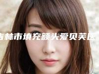 吉林市填充额头爱贝芙医院排名榜前十名名单介绍-吉林市填充额头爱贝芙整形医院