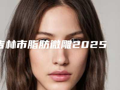 吉林市脂肪微雕2025价格表展示-均价脂肪微雕18238元
