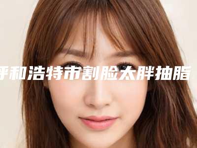 呼和浩特市割脸太胖抽脂医院哪里好(呼和浩特关丽君医疗美容诊所比较专业)