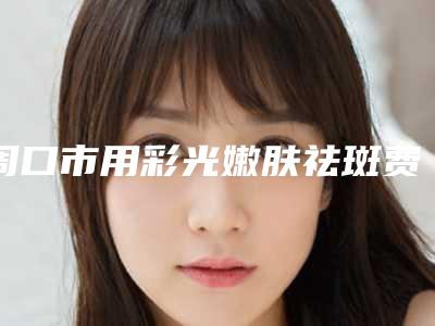 周口市用彩光嫩肤祛斑费用表明细完整版-周口市用彩光嫩肤祛斑大概价格是多少呢