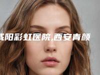 咸阳彩虹医院,西安青颜汇（简美）医疗美容诊所口碑大PK