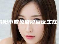 咸阳市做兔唇修复医生在榜名单top10强同步上线-咸阳市做兔唇修复医生