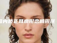 国内矫正耳廓形态畸形医院推荐:矫正耳廓形态畸形医院前50佳一一盘点