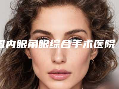 国内眼角眼综合手术医院哪家强:眼角眼综合手术医院前50佳正式公布