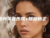 国内美容医院x腿部矫正手术：x腿部矫正手术医院前50位一览表查收