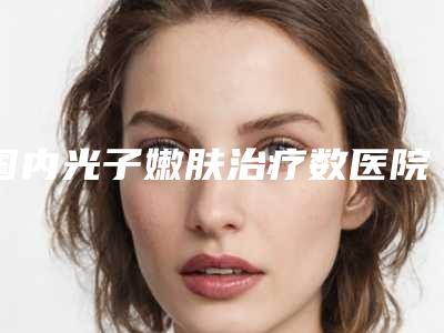 国内光子嫩肤治疗数医院哪家强:光子嫩肤治疗数医院50大实力派机构上榜