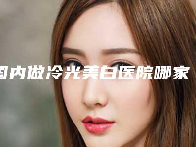 国内做冷光美白医院哪家强:做冷光美白医院这50家你不得不看