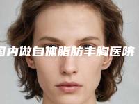 国内做自体脂肪丰胸医院推荐：做自体脂肪丰胸医院50强都有哪些