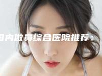 国内做鼻综合医院推荐：做鼻综合医院前50名技术怎么样