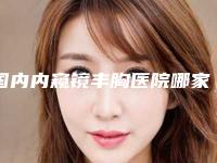 国内内窥镜丰胸医院哪家好：内窥镜丰胸医院top50哪个医
