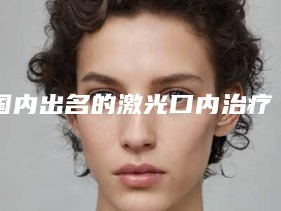 国内出名的激光口内治疗痣医生:激光口内治疗痣医生50强口碑爆炸