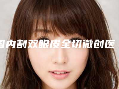 国内割双眼皮全切微创医院推荐:割双眼皮全切微创医院top50强人气高涨
