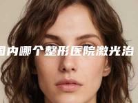 国内哪个整形医院激光治疗疤痕疤痕最好：激光治疗疤痕疤痕医院前50佳技术都不错