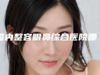 国内整容眼鼻综合医院哪家好：整容眼鼻综合医院前50名新鲜出炉啦