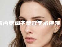 国内宽鼻子整容手术医院哪家口碑好：宽鼻子整容手术医院50强选择哪个好