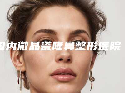 国内微晶瓷隆鼻整形医院排行榜：微晶瓷隆鼻整形医院前50名哪里好