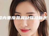 国内重度鼻翼缺损修复医院推荐：重度鼻翼缺损修复医院前50综合参考