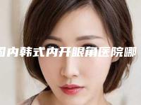 国内韩式内开眼角医院哪家强：韩式内开眼角医院top50新版公布