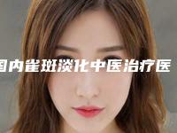 国内雀斑淡化中医治疗医院推荐：雀斑淡化中医治疗医院前50强哪个有名气
