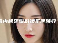 国内脸歪嘴斜矫正医院好：脸歪嘴斜矫正医院top50强排名