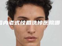 国内老式纹眉洗掉医院哪家好：老式纹眉洗掉医院前50强公示