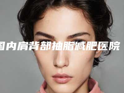 国内肩背部抽脂减肥医院排行榜:肩背部抽脂减肥医院top50强哪个便宜又好