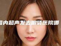 国内超声发去眼袋医院哪家好：超声发去眼袋医院前50名谁独占鳌头