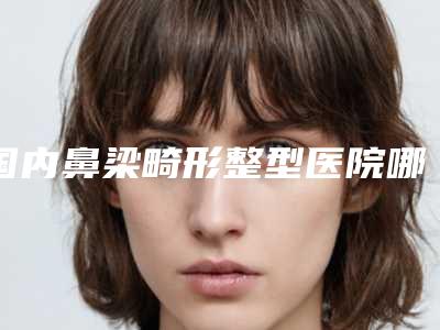 国内鼻梁畸形整型医院哪家好:鼻梁畸形整型医院前50名实力出圈