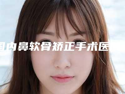 国内鼻软骨矫正手术医院哪家好：鼻软骨矫正手术医院前50名有哪家