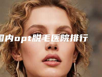 国内opt脱毛医院排行榜:opt脱毛医院50强任您挑选