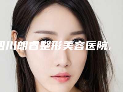 四川朗睿整形美容医院,广元天使医疗美容整形公立私立口碑大PK