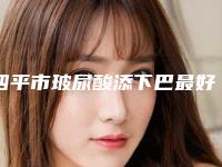 四平市玻尿酸添下巴最好医生(刘光伟医生私立价格超亲民)