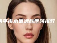 四平市水氧活肤医院排行榜前十实力强劲-四平市水氧活肤整形医院