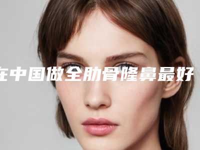在中国做全肋骨隆鼻最好的医生:全肋骨隆鼻医生top50对比选择