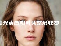 嘉兴市凹陷乳头整形收费明细口碑火爆完整一览-嘉兴市凹陷乳头整形医院价格是需要多少钱