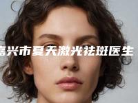 嘉兴市夏天激光祛斑医生排名前十年度甄选-赵学燕医生行业领头