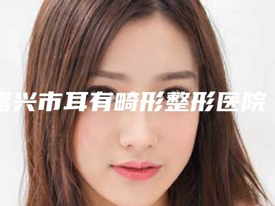 嘉兴市耳有畸形整形医院(嘉兴柔伊医疗美容门诊部不容错过)
