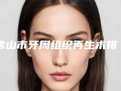 佛山市牙周组织再生术排行榜前十强排行详解-佛山市牙周组织再生术口腔医生