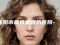 信阳市磨骨磨骨的医院-光山县李本福医疗美容口碑好评价高